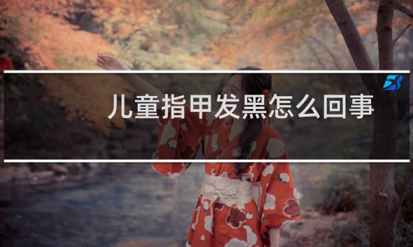 儿童指甲发黑怎么回事（指甲发黑是怎么回事）图片