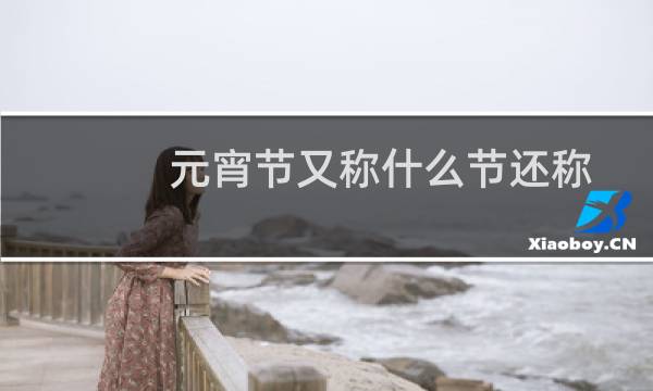 元宵节又称什么节还称什么节（元宵节为什么叫火把节）图片