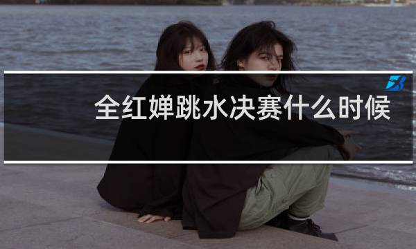 全红婵跳水决赛什么时候