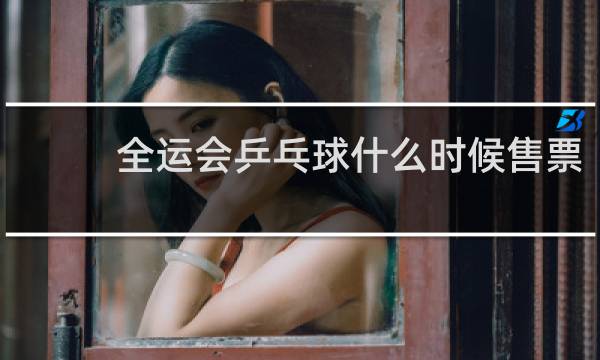 全运会乒乓球什么时候售票