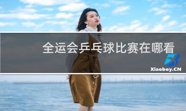 全运会乒乓球比赛在哪看