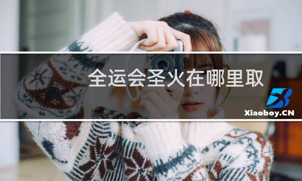全运会圣火在哪里取