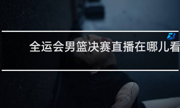 全运会男篮决赛直播在哪儿看