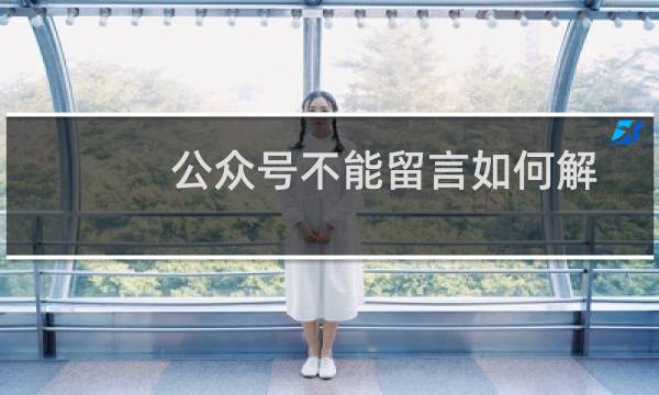 公众号不能留言如何解决(微信公众号怎么设置留言)