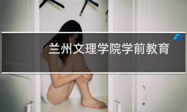 兰州文理学院学前教育专业好不好 排名多少位 全国第257名