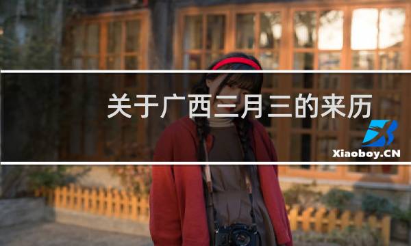 关于广西三月三的来历故事（三月三的由来和风俗广西三月三的来历和风俗）图片
