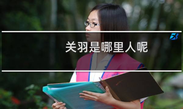 关羽是哪里人呢（关羽是哪里人氏三国关羽祖籍是哪里人）图片