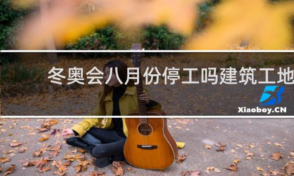 冬奥会八月份停工吗建筑工地