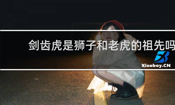 剑齿虎是狮子和老虎的祖先吗