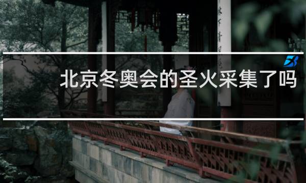 北京冬奥会的圣火采集了吗