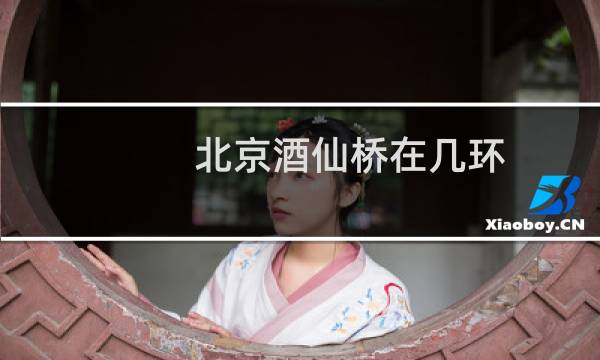 北京酒仙桥在几环(北京酒仙桥属于哪个区在几环)