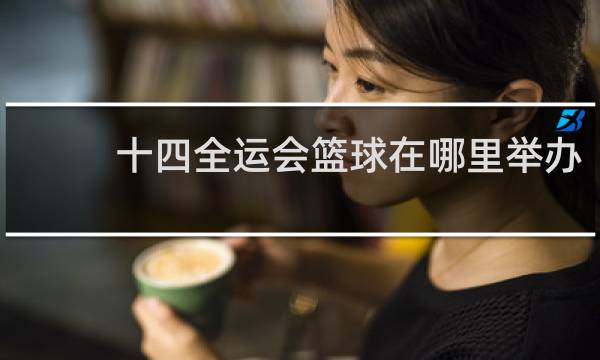 十四全运会篮球在哪里举办