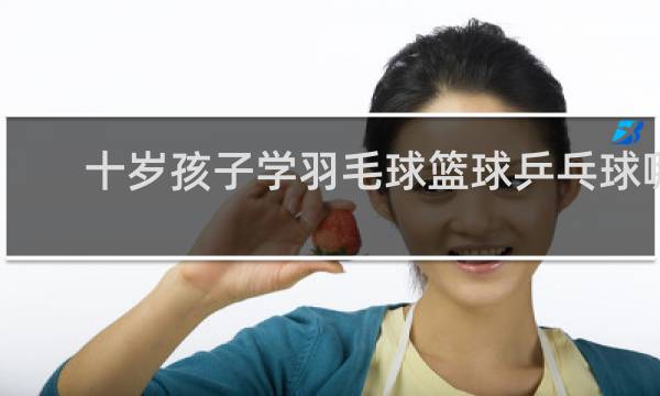 十岁孩子学羽毛球篮球乒乓球哪个好