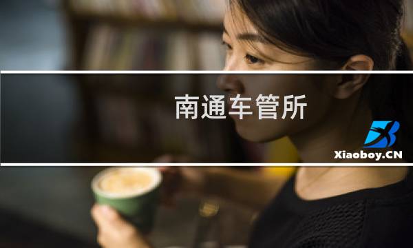 南通车管所（客服咨询电话号码 上班时间 地址 南通车辆管理所）