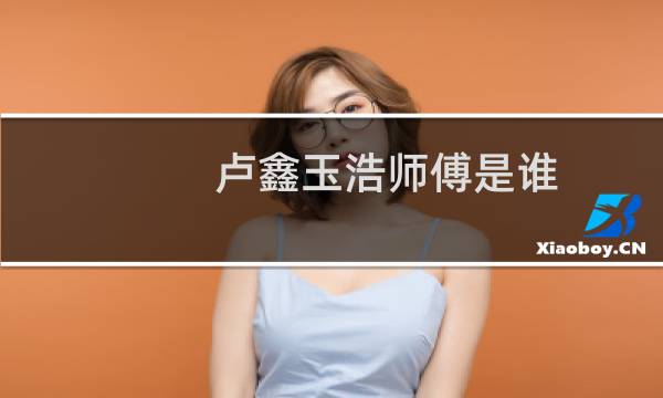 卢鑫玉浩师傅是谁(卢鑫师傅是谁)