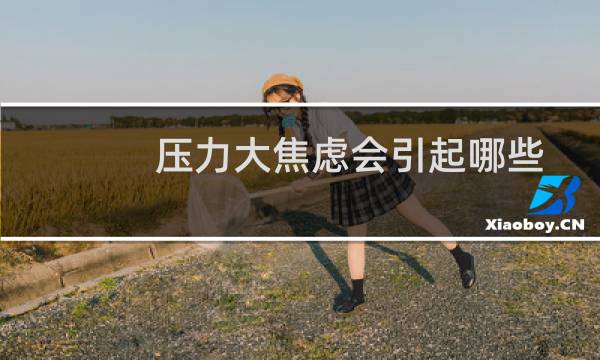 压力大焦虑会引起哪些症状（压力大）