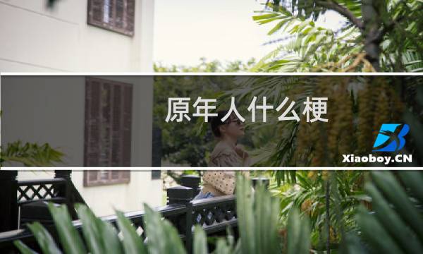 原年人什么梗，原年人是什么意思？什么梗