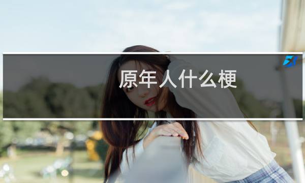 原年人什么梗？原年人是什么意思什么梗
