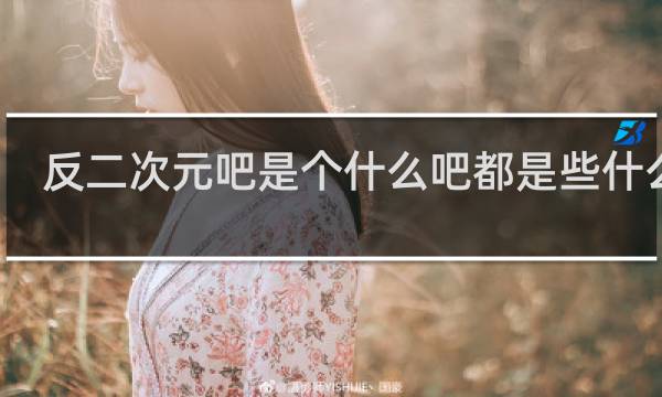 反二次元吧是个什么吧都是些什么人？真的反二次元吗什么梗