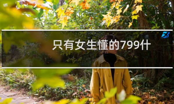 只有女生懂的799什么意思（799女生才知道是什么梗代表着长长久久）图片