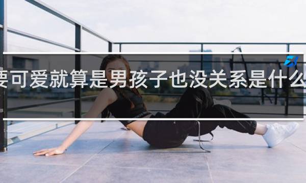 只要可爱就算是男孩子也没关系是什么梗什么梗