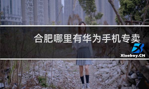 合肥哪里有华为手机专卖店