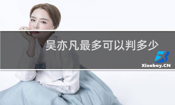 吴亦凡最多可以判多少年(吴亦凡判多少年有可能要判17年.外加罚款60亿)