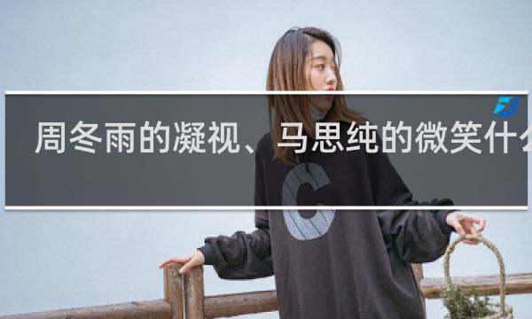 周冬雨的凝视、马思纯的微笑什么梗