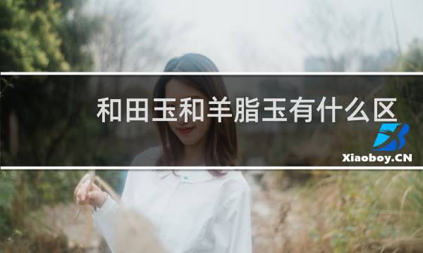 和田玉和羊脂玉有什么区别吗