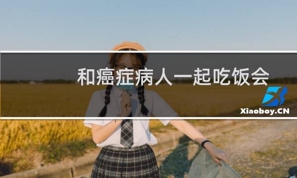 和癌症病人一起吃饭会不会传染（和癌症患者一起吃饭会被传染吗）图片