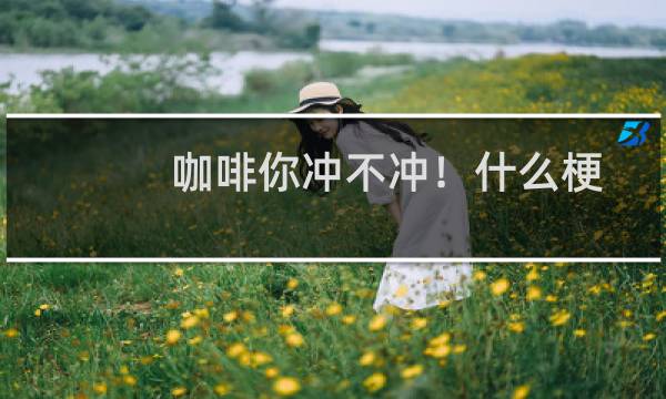 咖啡你冲不冲！什么梗