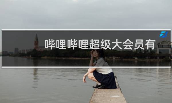 哔哩哔哩超级大会员有什么用（哔哩哔哩超级大会员作用介绍）