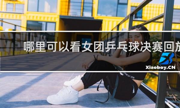 哪里可以看女团乒乓球决赛回放