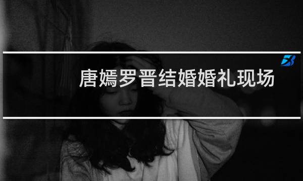 唐嫣罗晋结婚婚礼现场视频播放（唐嫣罗晋结婚了吗）图片