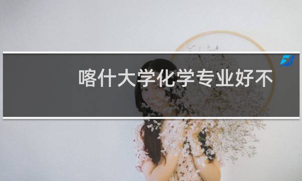 喀什大学化学专业好不好 排名多少位 全国第288名