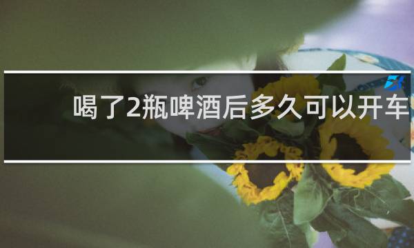 喝了2瓶啤酒后多久可以开车