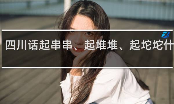 四川话起串串、起堆堆、起坨坨什么梗