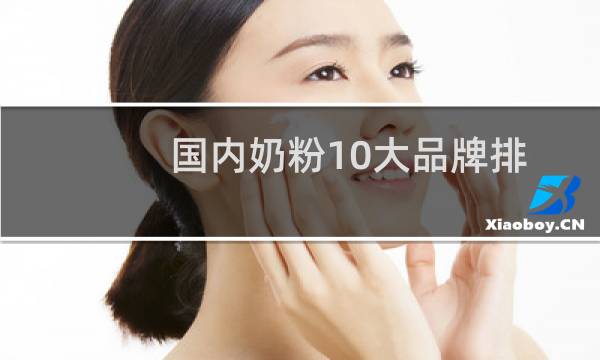 国内奶粉10大品牌排行榜有哪些奶粉(国内十大名牌奶粉是哪些)