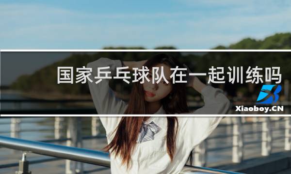 国家乒乓球队在一起训练吗