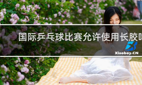 国际乒乓球比赛允许使用长胶吗