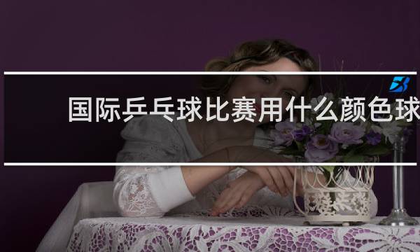 国际乒乓球比赛用什么颜色球