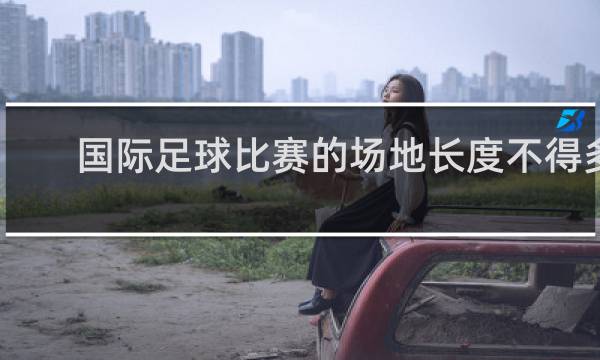 国际足球比赛的场地长度不得多于多少米