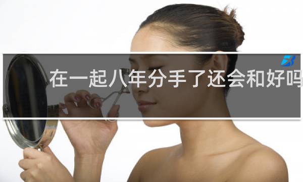 在一起八年分手了还会和好吗
