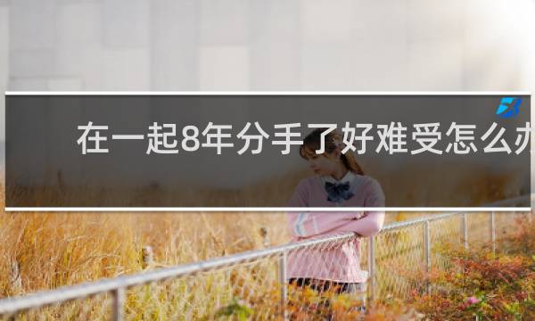 在一起8年分手了好难受怎么办