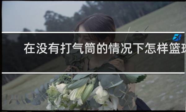 在没有打气筒的情况下怎样篮球充气