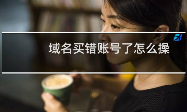 域名买错账号了怎么操作-域名及账户问题