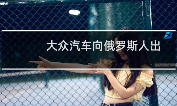 大众汽车向俄罗斯人出售了量产车