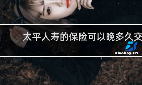 太平人寿的保险可以晚多久交
