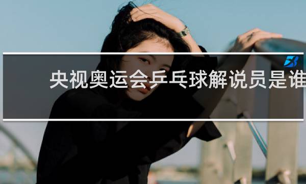央视奥运会乒乓球解说员是谁