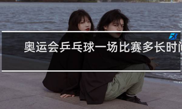 奥运会乒乓球一场比赛多长时间